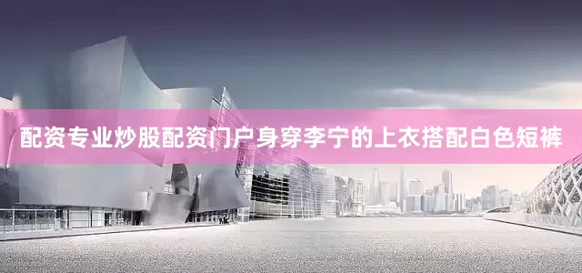 配资专业炒股配资门户身穿李宁的上衣搭配白色短裤