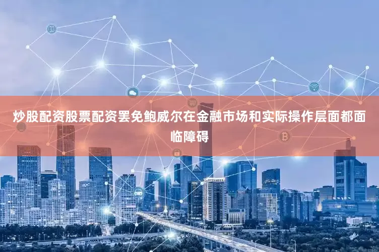 炒股配资股票配资罢免鲍威尔在金融市场和实际操作层面都面临障碍